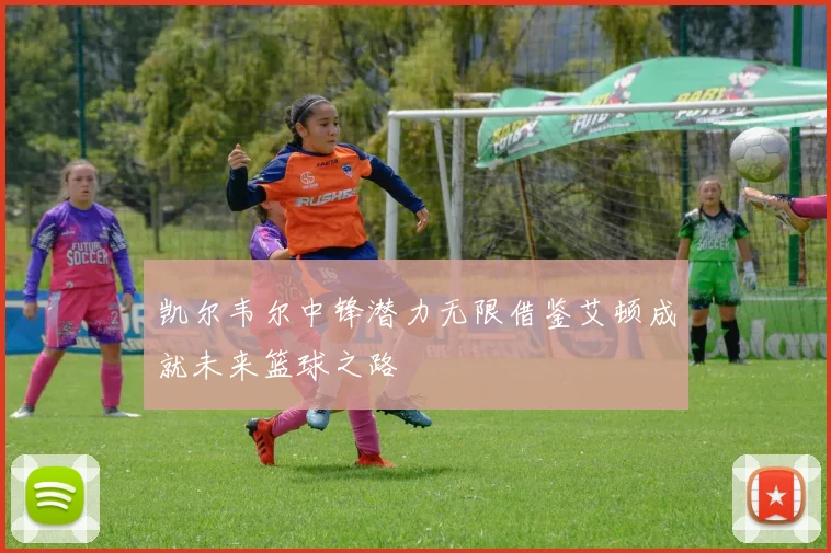 凯尔韦尔中锋潜力无限借鉴艾顿成就未来篮球之路